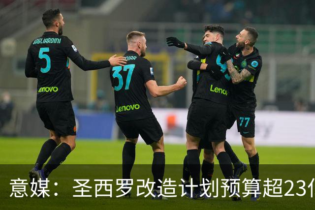 意媒：圣西罗改造计划预算超23亿欧，预计2032欧洲杯前全部落成